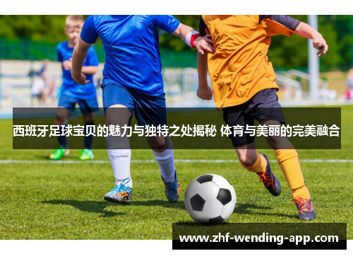 西班牙足球宝贝的魅力与独特之处揭秘 体育与美丽的完美融合