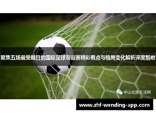 聚焦五场最受瞩目的国际足球友谊赛精彩看点与格局变化解析深度前瞻