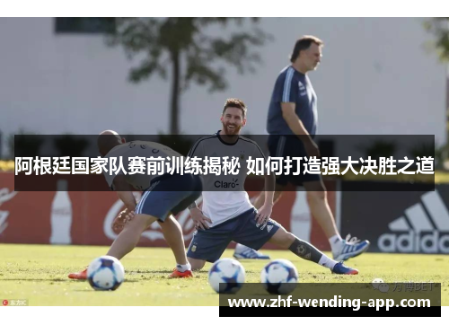 阿根廷国家队赛前训练揭秘 如何打造强大决胜之道